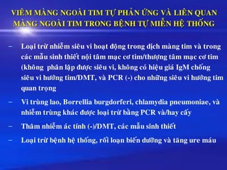 VIEÂM MAØNG NGOAØI TIM TÖÏ PHAÛN ÖÙNG VAØ LIEÂN QUAN
MAØNG NGOAØI TIM TRONG BEÄNH TÖÏ MIEÃN HEÄ THOÁNG
– Loaïi tröø nhieãm sieâu vi hoaït ñoäng trong dòch maøng tim vaø trong
caùc maãu sinh thieát noäi taâm maïc cô tim/thöôïng taâm maïc cô tim
(khoâng phaân laäp ñöôïc sieâu vi, khoâng coù hieäu giaù IgM choáng
sieâu vi höôùng tim/DMT, vaø PCR (-) cho nhöõng sieâu vi höôùng tim
quan troïng
– Vi truøng lao, Borrellia burgdorferi, chlamydia pneumoniae, vaø
nhieãm truøng khaùc ñöôïc loaïi tröø baèng PCR vaø/hay caáy
– Thaâm nhieãm aùc tính (-)/DMT, caùc maãu sinh thieát
– Loaïi tröø beänh heä thoáng, roái loaïn bieán döôõng vaø taêng ure maùu
 