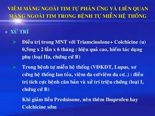 VIEÂM MAØNG NGOAØI TIM TÖÏ PHAÛN ÖÙNG VAØ LIEÂN QUAN
MAØNG NGOAØI TIM TRONG BEÄNH TÖÏ MIEÃN HEÄ THOÁNG
❖ XÖÛ TRÍ
➢ Ñieàu trò trong MNT vôùi Triamcinolone+ Colchicine (u)
0,5mg x 2 laàn x 6 thaùng : hieäu quaû cao, hieám taùc duïng
phuï (loaïi IIa, chöùng cöù B)
➢ Trong beänh töï mieãn heä thoáng (VÑKDT, Lupus, xô
cöùng heä thoáng lan toûa, vieâm ña cô/vieâm da cô…) : ñieàu
trò tích cöïc beänh caên baûn vaø xöû trí trieäu chöùng (loaïi I,
chöùng cöù B)
Khi giaûm lieàu Prednisone, neân theâm Ibuprofen hay
Colchicine sôùm
 