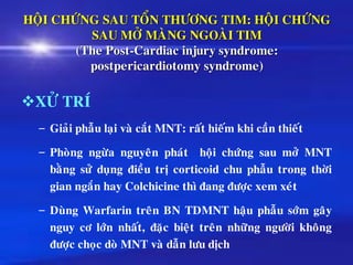 HOÄI CHÖÙNG SAU TOÅN THÖÔNG TIM: HOÄI CHÖÙNG
SAU MÔÛ MAØNG NGOAØI TIM
(The Post-Cardiac injury syndrome:
postpericardiotomy syndrome)
❖XÖÛ TRÍ
– Giaûi phaãu laïi vaø caét MNT: raát hieám khi caàn thieát
– Phoøng ngöøa nguyeân phaùt hoäi chöùng sau môû MNT
baèng söû duïng ñieàu trò corticoid chu phaãu trong thôøi
gian ngaén hay Colchicine thì ñang ñöôïc xem xeùt
– Duøng Warfarin treân BN TDMNT haäu phaãu sôùm gaây
nguy cô lôùn nhaát, ñaëc bieät treân nhöõng ngöôøi khoâng
ñöôïc choïc doø MNT vaø daãn löu dòch
 