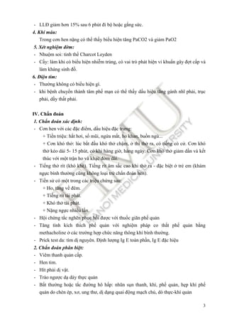 3
- LLĐ giảm hơn 15% sau 6 phút ñi bộ hoặc gắng sức.
4. Khí máu:
Trong cơn hen nặng có thể thấy biểu hiện tăng PaCO2 và giảm PaO2
5. Xét nghiệm ñờm:
- Nhuộm soi: tinh thể Charcot Leyden
- Cấy: làm khi có biểu hiện nhiễm trùng, có vai trò phát hiện vi khuẩn gây ñợt cấp và
làm kháng sinh ñồ.
6. Điện tim:
- Thường không có biểu hiện gì.
- khi bệnh chuyển thành tâm phế mạn có thể thấy dấu hiệu tăng gánh nhĩ phải, trục
phải, dầy thất phải.
IV. Chẩn ñoán
1. Chẩn ñoán xác ñịnh:
- Cơn hen với các ñặc ñiểm, dấu hiệu ñặc trưng:
+ Tiền triệu: hắt hơi, sổ mũi, ngứa mắt, ho khan, buồn ngủ...
+ Cơn khó thở: lúc bắt ñầu khó thở chậm, ở thì thở ra, có tiếng cò cử. Cơn khó
thở kéo dài 5- 15 phút, có khi hàng giờ, hàng ngày. Cơn khó thở giảm dần và kết
thúc với một trận ho và khạc ñờm dài.
- Tiếng thở rít (khò khè). Tiếng rít âm sắc cao khi thở ra - ñặc biệt ở trẻ em (khám
ngực bình thường cũng không loại trừ chẩn ñoán hen).
- Tiền sử có một trong các triệu chứng sau:
+ Ho, tăng về ñêm.
+ Tiếng rít tái phát.
+ Khó thở tái phát.
+ Nặng ngực nhiều lần.
- Hội chứng tắc nghẽn phục hồi ñược với thuốc giãn phế quản
- Tăng tính kích thích phế quản với nghiệm pháp co thắt phế quản bằng
methacholine ở các trường hợp chức năng thông khí bình thường.
- Prick test da: tìm dị nguyên. Định lượng Ig E toàn phần, Ig E ñặc hiệu
2. Chẩn ñoán phân biệt:
- Viêm thanh quản cấp.
- Hen tim.
- Hít phải dị vật.
- Trào ngược dạ dày thực quản
- Bất thường hoặc tắc ñường hô hấp: nhũn sụn thanh, khí, phế quản, hẹp khí phế
quản do chèn ép, xơ, ung thư, dị dạng quai ñộng mạch chủ, dò thực-khí quản
 