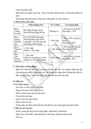 4
- Thoái hoá nhầy nhớt
- Bệnh phổi tắc nghẽn mạn tính: tiền sử ho khạc ñờm kéo dài, rối loạn tắc nghẽn cố
ñịnh
- Hội chứng tăng thông khí: chóng mặt, miệng khô, thở dài, histerie...
3. Phân ñộ hen phế quản:
Triệu chứng (TC) TC về ñêm Lưu lượng ñỉnh
Bậc 4
( Nặng
kéo dài)
Dai dẳng thường xuyên
Hạn chế hoạt ñộng thể lực
Thường có
≤ 60% giá trị lý thuyết.
Dao ñộng > 30%
Bậc 3
(Trung
bình kéo
dài)
Cơn xuất hiện hàng ngày.
Sử dụng hàng ngày thuốc
cường β2. Cơn hen hạn chế
hoạt ñộng bình thường.
>1 lần/ tuần
>60% < 80% giá trị lý
thuyết
Dao ñộng >30%
Bậc 2
(Nhẹ kéo
dài)
≥ 1lần/ tuần
nhưng <1 lần/ ngày
> 2 lần/ tháng
≥ 80% giá trị lý thuyết
Dao ñộng 20-30%
Bậc 1
(Thi
thoảng
từng lúc)
< 1lần/ tuần
Giữa các cơn không có triệu
chứng và CLĐ bình thường
< 2lần/ tháng
≥ 80% giá trị lý thuyết
Dao ñộng <20%
V. Tiến triển và biến chứng :
- Bệnh tiến triển kéo dài, thỉnh thoảng xuất hiện ñợt cấp. Các nguyên nhân gây ñợt
cấp thường do nhiễm khuẩn, tiếp xúc với dị nguyên, dùng thuốc không ñều hoặc bỏ
ñiều trị nửa chừng. Tiến triển cuối cùng dẫn ñến tâm phế mạn tính
VI. Điều trị:
1. Các ñiểm chung:
- Xác ñịnh và tránh yếu tố kích phát.
- Dùng corticoids sớm trong ñiều trị.
- Điều trị thuốc theo bậc hen phế quản.
- Chọn thuốc phù hợp.
- Quản lý lâu dài người bệnh
- Điều trị cắt cơn hen
- Hướng dẫn cho bệnh nhân biết theo dõi bệnh lý của mình (giáo dục bệnh nhân)
2. Điều trị cắt cơn hen:
- Thuốc cường β2 dạng hít tác dụng ngắn: salbutamol, terbutaline
- Dùng sớm corticoides, dùng ñường hít, khí dung, uống hoặc tĩnh mạch
- Thở oxy
 