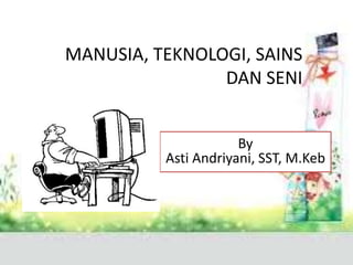 MANUSIA, TEKNOLOGI, SAINS
DAN SENI
By
Asti Andriyani, SST, M.Keb
 