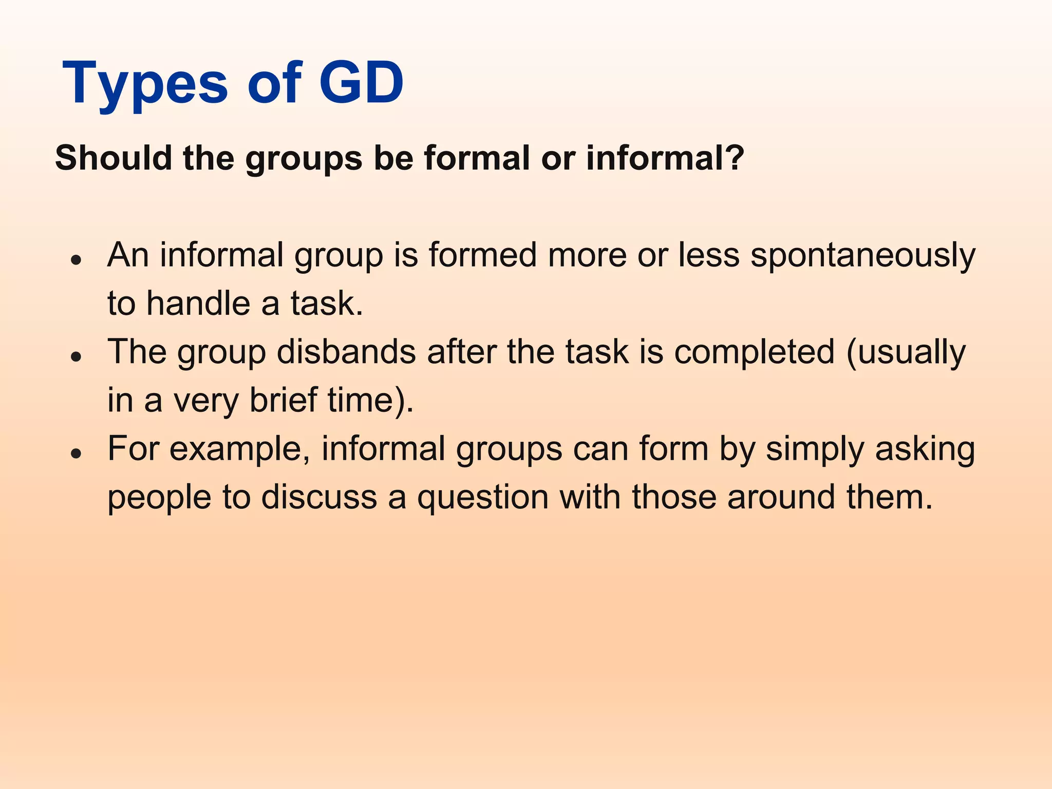 Types of GD
Should the groups be formal or informal?
● An informal group is formed more or less spontaneously
to handle a task.
● The group disbands after the task is completed (usually
in a very brief time).
● For example, informal groups can form by simply asking
people to discuss a question with those around them.
 