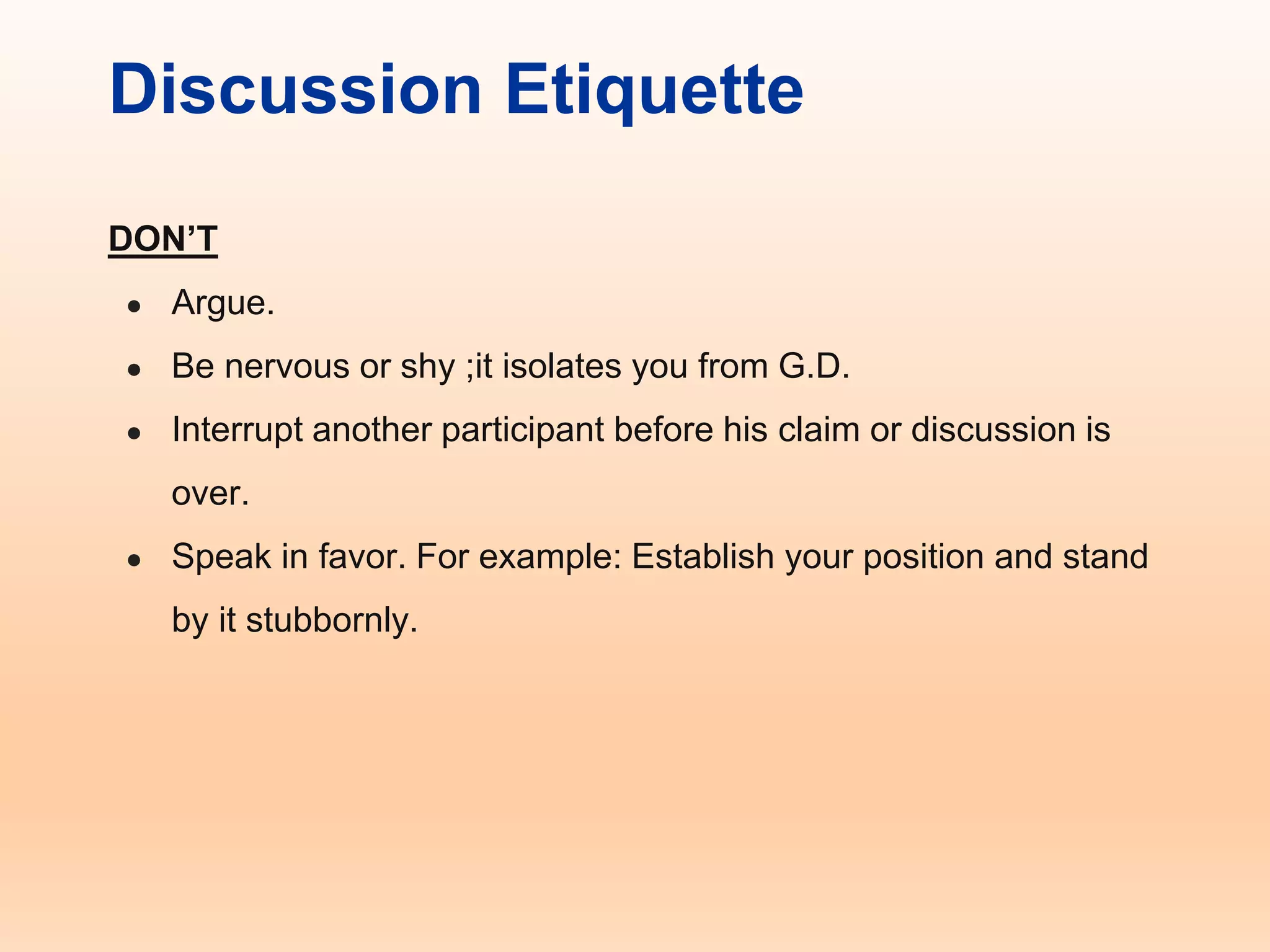 Discussion Etiquette
DON’T
● Argue.
● Be nervous or shy ;it isolates you from G.D.
● Interrupt another participant before his claim or discussion is
over.
● Speak in favor. For example: Establish your position and stand
by it stubbornly.
 