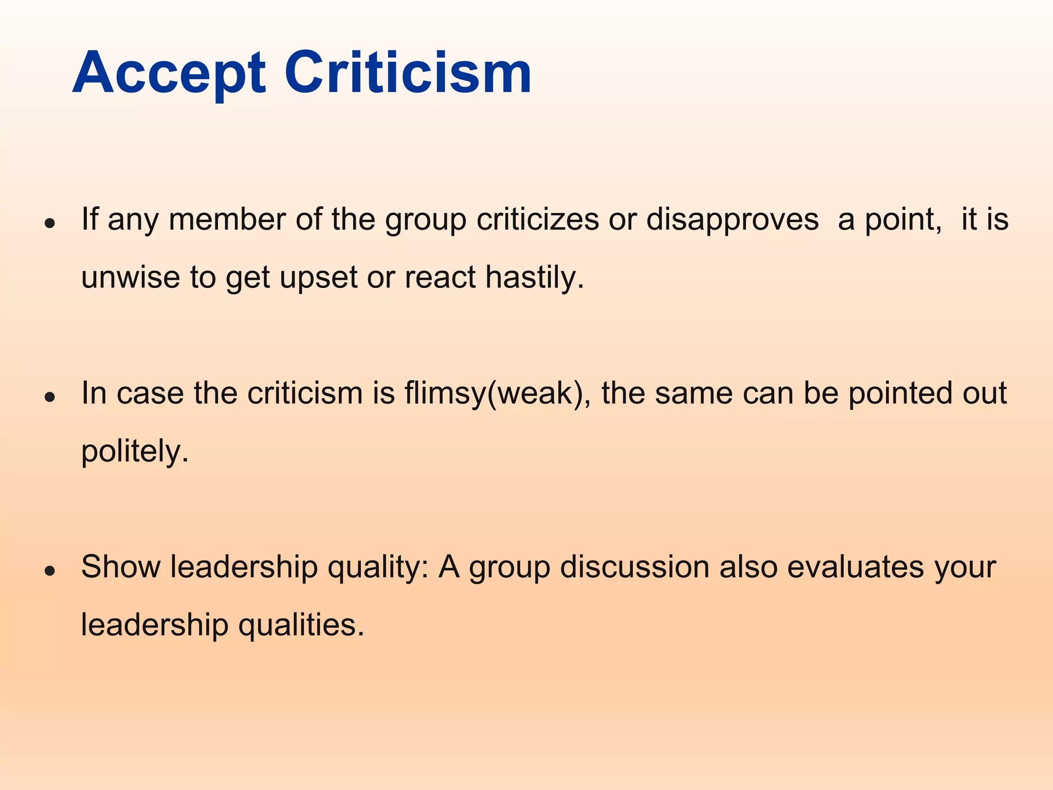 Accept Criticism
● If any member of the group criticizes or disapproves a point, it is
unwise to get upset or react hastily.
● In case the criticism is flimsy(weak), the same can be pointed out
politely.
● Show leadership quality: A group discussion also evaluates your
leadership qualities.
 