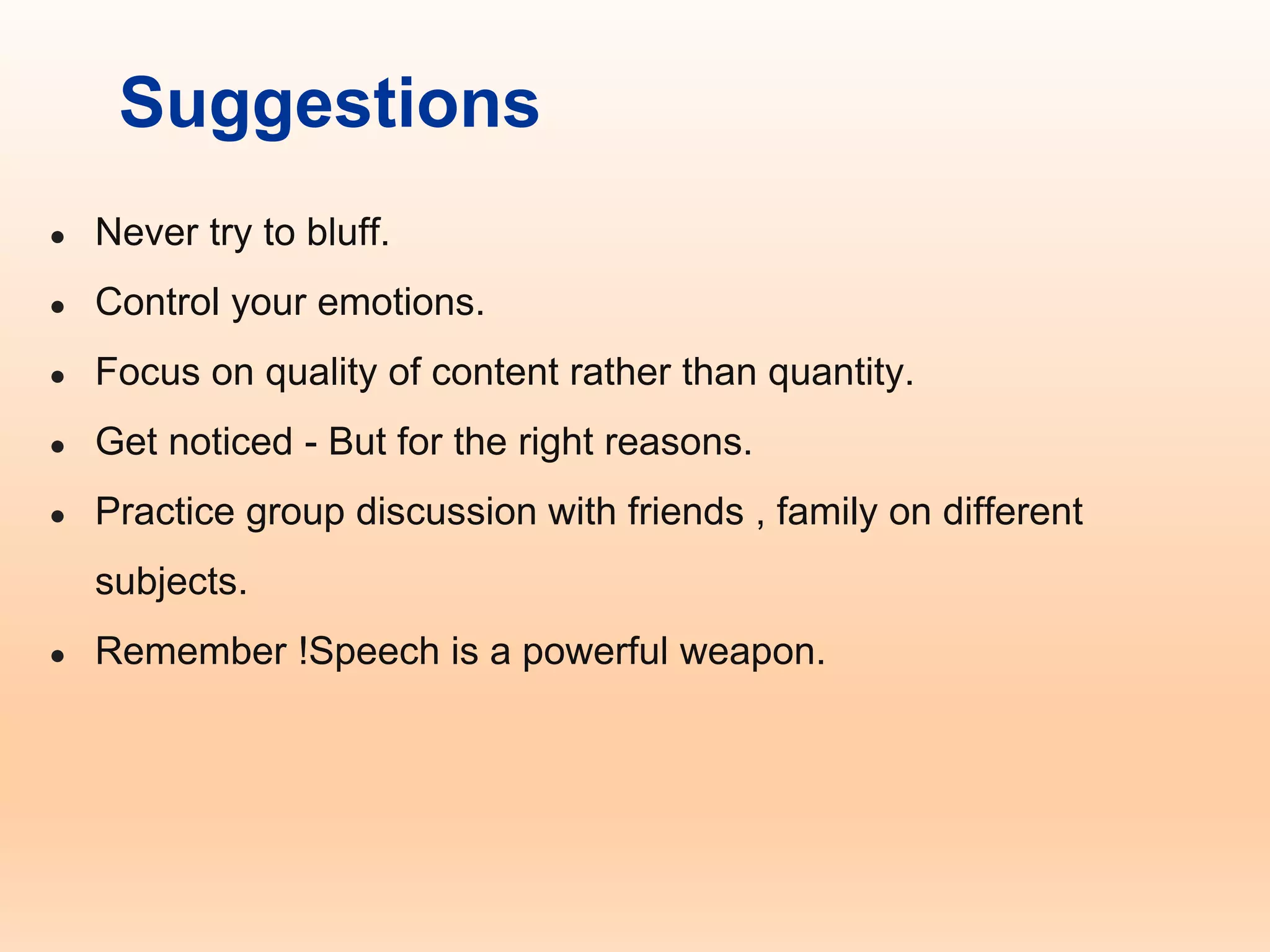 Suggestions
● Never try to bluff.
● Control your emotions.
● Focus on quality of content rather than quantity.
● Get noticed - But for the right reasons.
● Practice group discussion with friends , family on different
subjects.
● Remember !Speech is a powerful weapon.
 