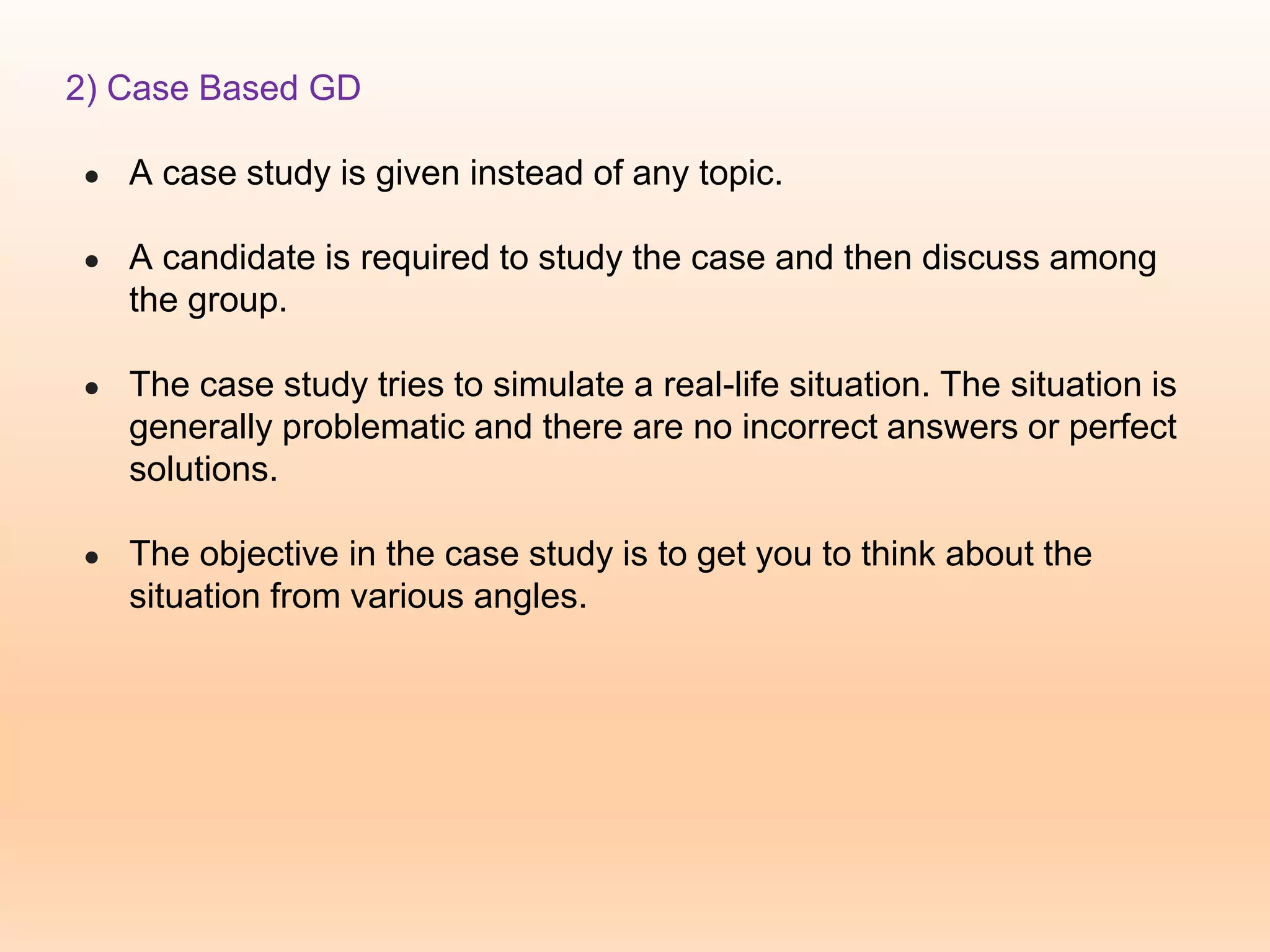 2) Case Based GD
● A case study is given instead of any topic.
● A candidate is required to study the case and then discuss among
the group.
● The case study tries to simulate a real-life situation. The situation is
generally problematic and there are no incorrect answers or perfect
solutions.
● The objective in the case study is to get you to think about the
situation from various angles.
 