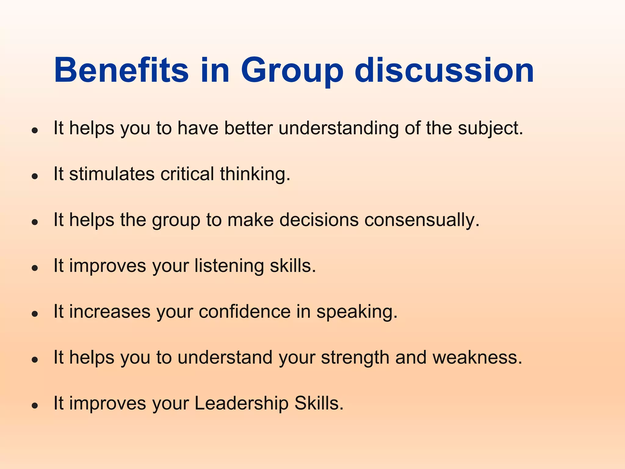 Benefits in Group discussion
● It helps you to have better understanding of the subject.
● It stimulates critical thinking.
● It helps the group to make decisions consensually.
● It improves your listening skills.
● It increases your confidence in speaking.
● It helps you to understand your strength and weakness.
● It improves your Leadership Skills.
 