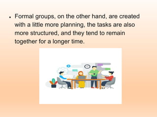 ● Formal groups, on the other hand, are created
with a little more planning, the tasks are also
more structured, and they tend to remain
together for a longer time.
 