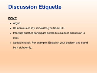 Discussion Etiquette
DON’T
● Argue.
● Be nervous or shy ;it isolates you from G.D.
● Interrupt another participant before his claim or discussion is
over.
● Speak in favor. For example: Establish your position and stand
by it stubbornly.
 