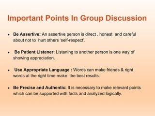 Important Points In Group Discussion
● Be Assertive: An assertive person is direct , honest and careful
about not to hurt others ‘self-respect’.
● Be Patient Listener: Listening to another person is one way of
showing appreciation.
● Use Appropriate Language : Words can make friends & right
words at the right time make the best results.
● Be Precise and Authentic: It is necessary to make relevant points
which can be supported with facts and analyzed logically.
 