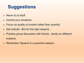 Suggestions
● Never try to bluff.
● Control your emotions.
● Focus on quality of content rather than quantity.
● Get noticed - But for the right reasons.
● Practice group discussion with friends , family on different
subjects.
● Remember !Speech is a powerful weapon.
 