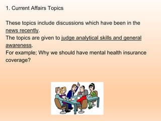 1. Current Affairs Topics
These topics include discussions which have been in the
news recently.
The topics are given to judge analytical skills and general
awareness.
For example; Why we should have mental health insurance
coverage?
 