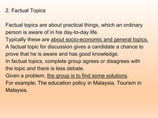 2. Factual Topics
Factual topics are about practical things, which an ordinary
person is aware of in his day-to-day life.
Typically these are about socio-economic and general topics.
A factual topic for discussion gives a candidate a chance to
prove that he is aware and has good knowledge.
In factual topics, complete group agrees or disagrees with
the topic and there is less debate.
Given a problem, the group is to find some solutions.
For example; The education policy in Malaysia, Tourism in
Malaysia.
 