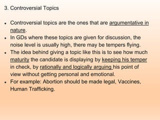 3. Controversial Topics
● Controversial topics are the ones that are argumentative in
nature.
● In GDs where these topics are given for discussion, the
noise level is usually high, there may be tempers flying.
● The idea behind giving a topic like this is to see how much
maturity the candidate is displaying by keeping his temper
in check, by rationally and logically arguing his point of
view without getting personal and emotional.
● For example: Abortion should be made legal, Vaccines,
Human Trafficking.
 
