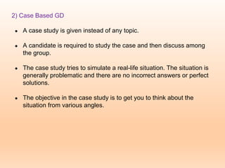 2) Case Based GD
● A case study is given instead of any topic.
● A candidate is required to study the case and then discuss among
the group.
● The case study tries to simulate a real-life situation. The situation is
generally problematic and there are no incorrect answers or perfect
solutions.
● The objective in the case study is to get you to think about the
situation from various angles.
 