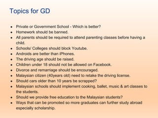 Topics for GD
● Private or Government School - Which is better?
● Homework should be banned.
● All parents should be required to attend parenting classes before having a
child.
● Schools/ Colleges should block Youtube.
● Androids are better than iPhones.
● The driving age should be raised.
● Children under 18 should not be allowed on Facebook.
● Divorce and remarriage should be encouraged.
● Malaysian citizen (40years old) need to retake the driving license.
● Should cars older than 10 years be scrapped?
● Malaysian schools should implement cooking, ballet, music & art classes to
the students.
● Should we provide free education to the Malaysian students?
● Ways that can be promoted so more graduates can further study abroad
especially scholarship.
 