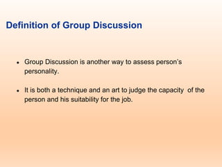 Definition of Group Discussion
● Group Discussion is another way to assess person’s
personality.
● It is both a technique and an art to judge the capacity of the
person and his suitability for the job.
 