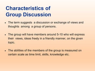 Characteristics of
Group Discussion
● The term suggests a discussion or exchange of views and
thoughts among a group of persons.
● The group will have members around 5-10 who will express
their views, ideas freely in a friendly manner, on the given
topic.
● The abilities of the members of the group is measured on
certain scale as time limit, skills, knowledge etc.
 