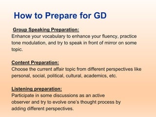 How to Prepare for GD
Group Speaking Preparation:
Enhance your vocabulary to enhance your fluency, practice
tone modulation, and try to speak in front of mirror on some
topic.
Content Preparation:
Choose the current affair topic from different perspectives like
personal, social, political, cultural, academics, etc.
Listening preparation:
Participate in some discussions as an active
observer and try to evolve one’s thought process by
adding different perspectives.
 