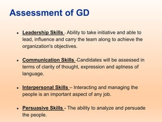 Assessment of GD
● Leadership Skills - Ability to take initiative and able to
lead, influence and carry the team along to achieve the
organization's objectives.
● Communication Skills -Candidates will be assessed in
terms of clarity of thought, expression and aptness of
language.
● Interpersonal Skills – Interacting and managing the
people is an important aspect of any job.
● Persuasive Skills - The ability to analyze and persuade
the people.
 
