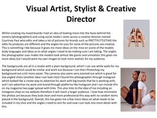 Visual Artist, Stylist & Creative
Director
Whilst creating my mood boards I had an idea of looking more into the faces behind the
camera (photographers) and using social media I came across a creative director named
Courtney Paul who edits and takes a lot of pictures for brands such as PRETTYLITTLETHIG the
edits he produces are different and the angles he uses for some of the pictures are creative.
This is something I like because it gives me more ideas on the mise en scene of the models
body languages and ideas as to what angles I need to be making sure I am taking. The angles
the photographer uses makes the models look almost like giants and unrealistic this gives me
more ideas but I would want my own images to look more realistic for my audience.
The backgrounds are all in a studio with a plain background, which I can use white walls for my
background which could be similar and work out because I can then Photoshop my
background out a lot more easier. The cameras also seem very zoomed out which is great for
low angled shots (another idea I can look into).I found this photographer through Instagram
which looked like a create way to advertise his work with big brands that he is working with,
and I can advertise my work and brand through platforms like Instagram and I can include this
on my magazine two page spread with links. This also links to the idea of me including an
Instagram shop on my website therefore it will reach a larger audience. I love how minimalist
the photos are because they look clean and more professional this way with no random items
placed in the background. Overall, this has given me a few more ideas on what needs to be
included in my shot and the angles I need to aim for and now I can look into more detail with
this.
 