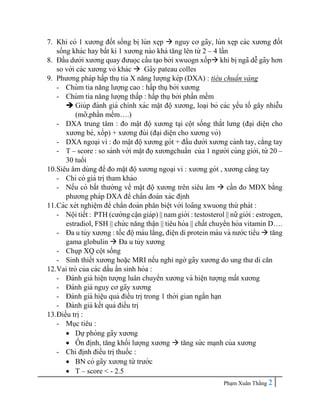 Pha ̣m Xuân Thắng 2
7. Khi có 1 xương đốt sống bi ̣lún xe ̣
p  nguy cơ gãy, lún xe ̣
p các xương đốt
sống khác hay bất kì 1 xương nào khá tăng lên từ 2 – 4 lần
8. Đầu dưới xương quay đưuọc cấu ta ̣o bởi xwuogn xốp khi bi ̣ngã dễ gãy hơn
so với các xương vỏ khác  Gãy pateau colles
9. Phương pháp hấp thụtia X năng lượng kép (DXA) : tiêu chuẩn và ng
- Chùm tia năng lượng cao : hấp thụbởi xương
- Chùm tia năng lượng thấp : hấp thụbởi phần mềm
 Giúp đánh giá chính xác mâ ̣t độ xương, loa ̣i bỏ các yếu tố gây nhiễu
(mỡ,phần mềm….)
- DXA trung tâm : đo mâ ̣t độ xương ta ̣i cột sống thắt lưng (đa ̣i diê ̣
n cho
xương bè, xốp) + xương đùi (đa ̣i diê ̣n cho xương vỏ)
- DXA ngoa ̣i vi : đo mâ ̣t độxương gót + đầu dưới xương cánh tay, cẳng tay
- T – score : so sánh với mâ ̣t đọxươngchuẩn của 1 người cùng giới, từ 20 –
30 tuổi
10.Siêu âm dùng để đo mâ ̣t độxương ngoa ̣i vi : xương gót , xương cẳng tay
- Chỉ có giá tri ̣tham khảo
- Nếu có bất thường về mâ ̣t độ xương trên siêu âm  cần đo MĐX bằng
phương pháp DXA để chẩn đoán xác đi ̣
nh
11.Các xét nghiê ̣m để chẩn đoán phân biê ̣
t với loãng xwuong thứ phát :
- Nội tiết : PTH (cường câ ̣n giáp) || nam giới : testosterol || nữ giới : estrogen,
estradiol, FSH || chứ c năng thâ ̣n || tiêu hóa || chất chuyển hóa vitamin D….
- Đa u tủy xương : tốc độmáu lắng, điê ̣n di protein máu và nước tiểu  tăng
gama globulin  Đa u tủy xương
- Chụp XQ cột sống
- Sinh thiết xương hoă ̣c MRI nếu nghi ngờ gãy xương do ung thư di căn
12.Vai trò của các dấu ấn sinh hóa :
- Đánh giá hiê ̣
n tượng luân chuyển xương và hiê ̣
n tượng mất xương
- Đánh giá nguy cơ gãy xương
- Đánh giá hiê ̣
u quả điều tri ̣trong 1 thời gian ngắn ha ̣n
- Đánh giá kết quả điều tri ̣
13.Điều tri ̣:
- Mục tiêu :
 Dựphòng gãy xương
 Ô
̉ n đi ̣
nh, tăng khối lượng xương  tăng sức ma ̣nh của xương
- Chỉ đi ̣
nh điều tri ̣thuốc :
 BN có gãy xương từ trước
 T – score < - 2.5
 