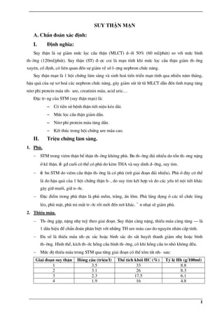 _____________________________________________________________________________
_____________________________________________________________________________
1
suy thËn m¹n
A. ChÈn ®o¸n x¸c ®Þnh:
I. §Þnh nghÜa:
Suy thËn lµ sù gi¶m møc läc cÇu thËn (MLCT) d-íi 50% (60 ml/phót) so víi møc b×nh
th-êng (120ml/phót). Suy thËn (ST) ®-îc coi lµ m¹n tÝnh khi møc läc cÇu thËn gi¶m th-êng
xuyªn, cè ®Þnh, cã liªn quan ®Õn sù gi¶m vÒ sè l-îng nephron chøc n¨ng.
Suy thËn m¹n lµ 1 héi chøng l©m sµng vµ sinh ho¸ tiÕn triÓn m¹n tÝnh qua nhiÒu n¨m th¸ng,
hËu qu¶ cña sù x¬ ho¸ c¸c nephron chøc n¨ng, g©y gi¶m sót tõ tõ MLCT dÉn ®Õn t×nh tr¹ng t¨ng
nit¬ phi protein m¸u nh- ure, creatinin m¸u, acid uric…
§Æc tr-ng cña STM (suy thËn m¹n) lµ:
− Cã tiÒn sö bÖnh thËn tiÕt niÖu kÐo dµi.
− Møc läc cÇu thËn gi¶m dÇn.
− Nit¬ phi protein m¸u t¨ng dÇn.
− KÕt thóc trong héi chøng ure m¸u cao.
II. TriÖu chøng l©m sµng.
1. Phï.
− STM trong viªm thËn bÓ thËn th-êng kh«ng phï. Bn th-êng ®¸i nhiÒu do tæn th-¬ng nÆng
ë kÏ thËn. ë g® cuèi cã thÓ cã phï do kÌm THA vµ suy dinh d-ìng, suy tim.
− ë bn STM do viªm cÇu thËn th-êng lµ cã phï (trõ giai ®o¹n ®¸i nhiÒu). Phï ë ®©y cã thÓ
lµ do hËu qu¶ cña 1 héi chøng thËn h-, do suy tim kÕt hîp vµ do c¸c yÕu tè néi tiÕt kh¸c
g©y gi÷ muèi, gi÷ n-íc.
− §Æc ®iÓm trong phï thËn lµ phï mÒm, tr¾ng, Ên lâm. Phï l¾ng ®äng ë c¸c tæ chøc láng
lÎo, phï mÆt, phï mi m¾t tr-íc råi míi ®Õn n¬i kh¸c. ¨n nh¹t sÏ gi¶m phï.
2. ThiÕu m¸u.
− Th-êng gÆp, nÆng nhÑ tuú theo giai ®o¹n. Suy thËn cµng nÆng, thiÕu m¸u cµng t¨ng – lµ
1 dÊu hiÖu ®Ó chÈn ®o¸n ph©n biÖt víi nh÷ng TH ure m¸u cao do nguyªn nh©n cÊp tÝnh.
− §a sè lµ thiÕu m¸u nh-îc s¾c hoÆc b×nh s¾c do s¾t huyÕt thanh gi¶m nhÑ hoÆc b×nh
th-êng. H×nh thÓ, kÝch th-íc hång cÇu b×nh th-êng, cã khi hång cÇu to nhá kh«ng ®Òu.
− Møc ®é thiÕu m¸u trong STM qua tõng giai ®o¹n cã thÓ tãm t¾t nh- sau:
Giai ®o¹n suy thËn Hång cÇu (triÖu/l) ThÓ tÝch khèi HC (%) Tû lÖ Hb (g/100ml)
1 3.5 33 8.8
2 3.1 26 8.3
3 2.3 17.5 6.1
4 1.9 16 4.8
 