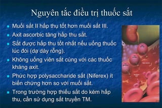 Nguyên tắc điều trị thuốc sắt
 Muối sắt II hấp thụ tốt hơn muối sắt III.
 Axit ascorbic tăng hấp thu sắt.
 Sắt được hấp thu tốt nhất nếu uống thuốc
lúc đói (dạ dày rỗng).
 Không uống viên sắt cùng với các thuốc
kháng axit.
 Phức hợp polysaccharide sắt (Niferex) ít
biến chứng hơn so với muối sắt.
 Trong trường hợp thiếu sắt do kém hấp
thu, cần sử dụng sắt truyền TM.
 