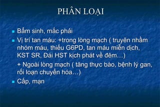 PHÂN LOẠI
 Bẩm sinh, mắc phải
 Vị trí tan máu: +trong lòng mạch ( truyên nhầm
nhóm máu, thiếu G6PD, tan máu miễn dịch,
KST SR, Đái HST kịch phát về đêm…)
+ Ngoài lòng mạch ( tăng thực bào, bệnh lý gan,
rối loạn chuyển hóa…)
 Cấp, mạn
 