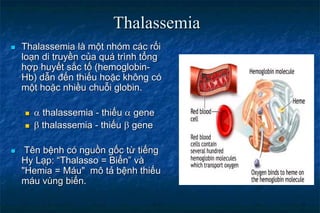  Thalassemia là một nhóm các rối
loạn di truyền của quá trình tổng
hợp huyết sắc tố (hemoglobin-
Hb) dẫn đến thiếu hoặc không có
một hoặc nhiều chuỗi globin.
  thalassemia - thiếu  gene
  thalassemia - thiếu  gene
 Tên bệnh có nguồn gốc từ tiếng
Hy Lạp: “Thalasso = Biển” và
"Hemia = Máu" mô tả bệnh thiếu
máu vùng biển.
Thalassemia
 