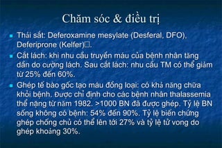  Thải s¾t: Deferoxamine mesylate (Desferal, DFO),
Deferiprone (Kelfer)—.
 C¾t l¸ch: khi nhu cÇu truyÒn m¸u cña bÖnh nh©n tăng
dÇn do cưêng l¸ch. Sau c¾t l¸ch: nhu cÇu TM cã thÓ giảm
tõ 25% ®Õn 60%.
 GhÐp tÕ bµo gèc t¹o m¸u ®ång lo¹i: cã khả năng chữa
khái bÖnh. Đưîc chØ ®Þnh cho c¸c bÖnh nh©n thalassemia
thÓ nÆng tõ năm 1982. >1000 BN ®· ®ưîc ghÐp. Tû lÖ BN
sèng kh«ng cã bÖnh: 54% ®Õn 90%. Tû lÖ biÕn chøng
ghÐp chèng chñ cã thÓ lªn tíi 27% vµ tû lÖ tö vong do
ghÐp khoảng 30%.
Chăm sóc & điều trị
 