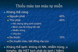 Thiếu máu tan máu tự miễn
 Kháng thể nóng
 Nguyên phát 45%
 Thứ phát 40%
 Hội chứng tăng sinh lymphô
 Bệnh của hệ thống liên kết
 Nhiễm trùng
 Ung thư
 Do thuốc 15%
 Do truyền máu, bất đồng mẹ con
 Kháng thể lạnh: không rõ NN, nhiễm trùng, u
lympho, đái HST kịch phát do lạnh ( hiếm)
 