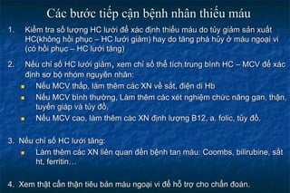 Các bước tiếp cận bệnh nhân thiếu máu
1. Kiểm tra số lượng HC lưới để xác định thiếu máu do tủy giảm sản xuất
HC(không hồi phục – HC lưới giảm) hay do tăng phá hủy ở máu ngoại vi
(có hồi phục – HC lưới tăng)
2. Nếu chỉ số HC lưới giảm, xem chỉ số thể tích trung bình HC – MCV để xác
định sơ bộ nhóm nguyên nhân:
 Nếu MCV thấp, làm thêm các XN về sắt, điện di Hb
 Nếu MCV bình thường, Làm thêm các xét nghiệm chức năng gan, thận,
tuyến giáp và tủy đồ.
 Nếu MCV cao, làm thêm các XN định lượng B12, a. folic, tủy đồ.
3. Nếu chỉ số HC lưới tăng:
 Làm thêm các XN liên quan đến bệnh tan máu: Coombs, bilirubine, sắt
ht, ferritin…
4. Xem thật cẩn thận tiêu bản máu ngoại vi để hỗ trợ cho chẩn đoán.
 