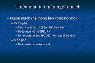 Thiếu máu tan máu ngoài mạch
 Ngoài mạch (hệ thống liên võng nội mô)
 Di truyền
 Bệnh huyết sắc tố (Bệnh HC hình liềm)
 Thiếu men HC (G6PD, PK)
 Tổn thương màng HC (HC hình cầu di truyền)
 Mắc phải
 Thiếu máu tan máu tự miễn
 