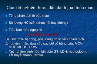 Các xét nghiệm bước đầu đánh giá thiếu máu
 Tổng phân tích tế bào máu
 Số lượng HC lưới (phục hồi hay không)
 Tiêu bản máu ngoại vi
Δ+ thiếu máu: Hb
Sai sót: máu bị đông, pha loãng do truyền nhiều dịch
Δ nguyên nhân: dựa vào các chỉ số hồng cầu: MCV,
MCH,MCHC, RDW
 Xét nghiệm sinh hóa: bilirubin GT, LDH, haptoglobin,
sắt huyết thanh, ferritin
 