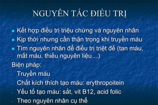 NGUYÊN TẮC ĐIỀU TRỊ
 Kết hợp điều trị triệu chứng và nguyên nhân
 Kịp thời nhưng cần thận trọng khi truyền máu
 Tìm nguyên nhân để điểu trị triệt để (tan máu,
mất máu, thiếu nguyên liệu…)
Biện pháp:
- Truyền máu
- Chất kích thích tạo máu: erythropoitein
- Yếu tố tạo máu: sắt, vit B12, acid folic
- Theo nguyên nhân cụ thể
 