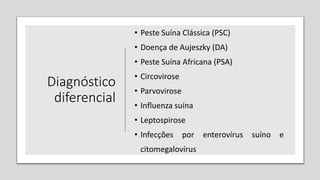 Diagnóstico
diferencial
• Peste Suína Clássica (PSC)
• Doença de Aujeszky (DA)
• Peste Suína Africana (PSA)
• Circovirose
• Parvovirose
• Influenza suína
• Leptospirose
• Infecções por enterovírus suíno e
citomegalovírus
 