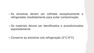 • As amostras devem ser colhidas assepticamente e
refrigeradas imediatamente para evitar contaminação
• Os materiais devem ser identificados e acondicionados
separadamente
• Conserve as amostras sob refrigeração (2°C-8°C)
 