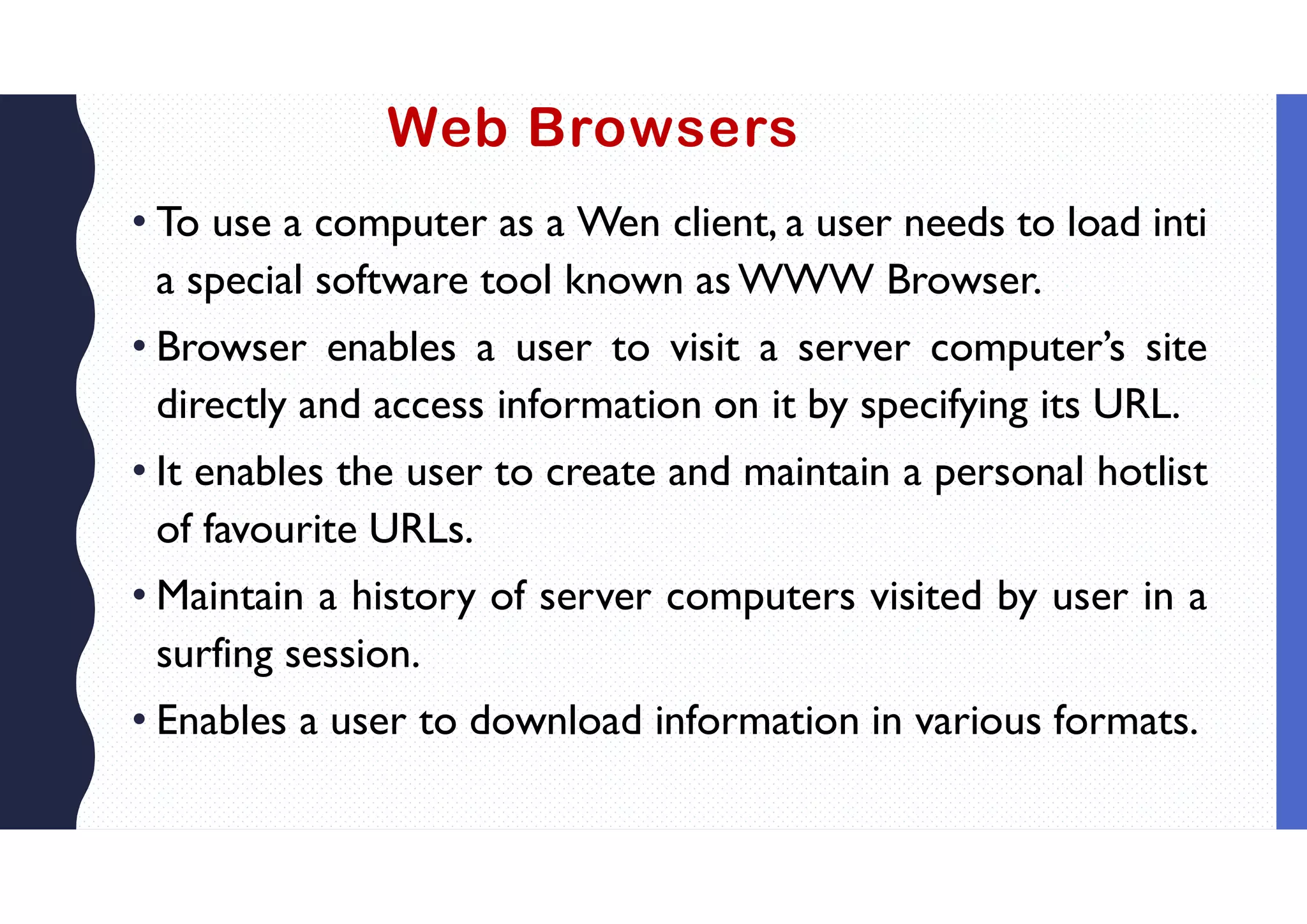 Web Browsers
• To use a computer as a Wen client, a user needs to load inti
a special software tool known as WWW Browser.
• Browser enables a user to visit a server computer’s site
directly and access information on it by specifying its URL.
• It enables the user to create and maintain a personal hotlist
of favourite URLs.
• Maintain a history of server computers visited by user in a
surfing session.
• Enables a user to download information in various formats.
 