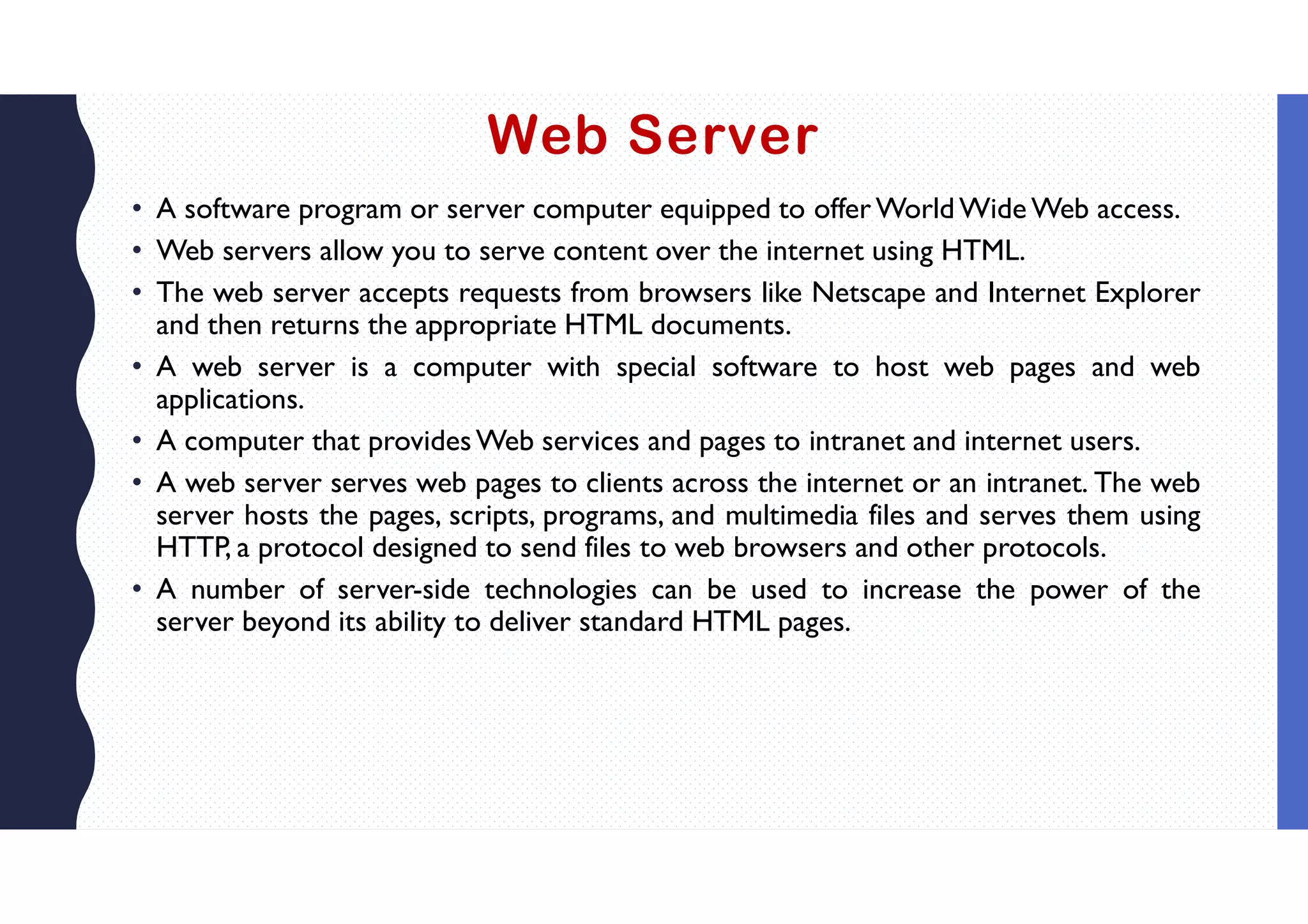 Web Server
• A software program or server computer equipped to offer World Wide Web access.
• Web servers allow you to serve content over the internet using HTML.
• The web server accepts requests from browsers like Netscape and Internet Explorer
and then returns the appropriate HTML documents.
• A web server is a computer with special software to host web pages and web
applications.
• A computer that providesWeb services and pages to intranet and internet users.
• A web server serves web pages to clients across the internet or an intranet. The web
server hosts the pages, scripts, programs, and multimedia files and serves them using
HTTP, a protocol designed to send files to web browsers and other protocols.
• A number of server-side technologies can be used to increase the power of the
server beyond its ability to deliver standard HTML pages.
 