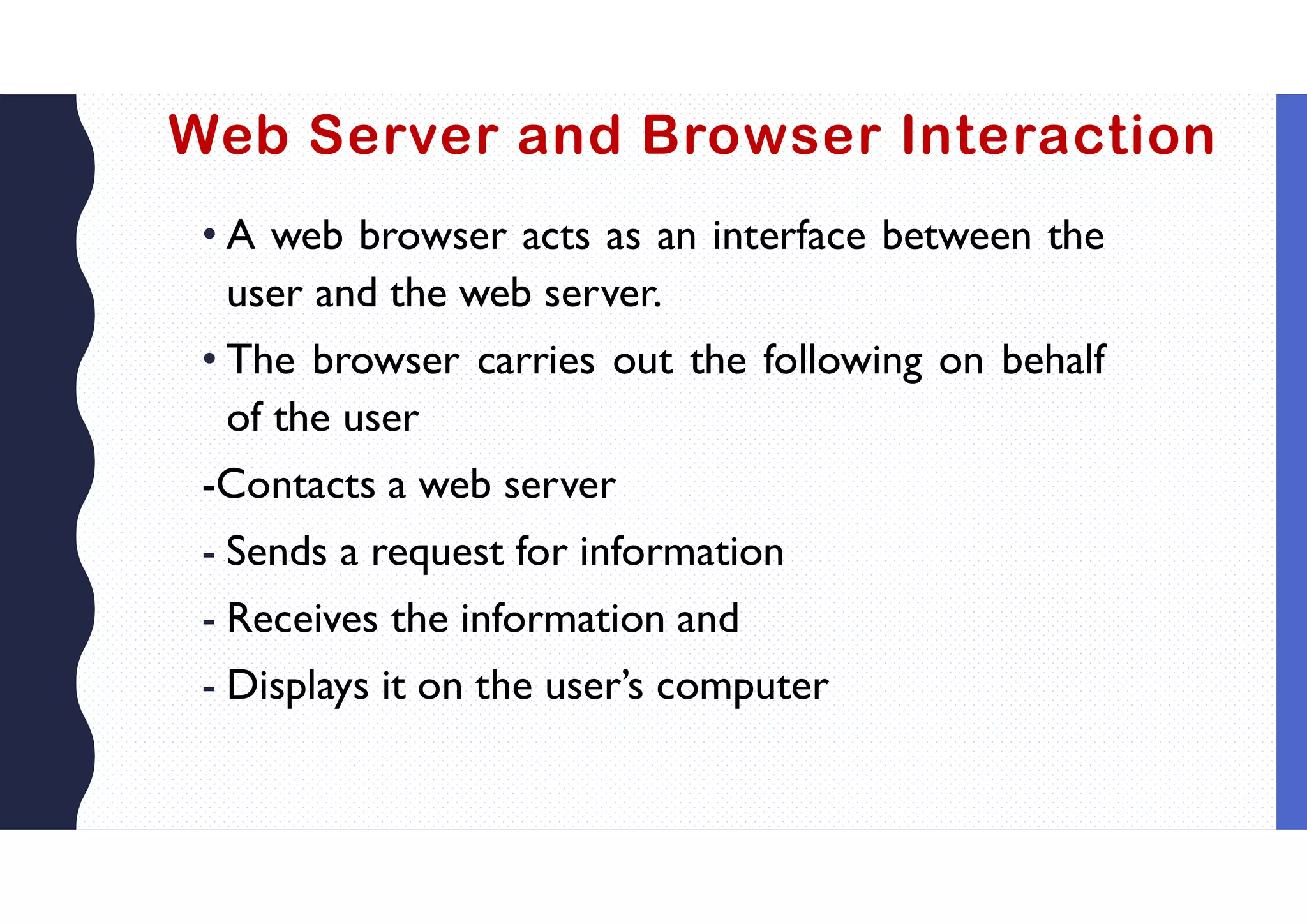Web Server and Browser Interaction
• A web browser acts as an interface between the
user and the web server.
• The browser carries out the following on behalf
of the user
-Contacts a web server
- Sends a request for information
- Receives the information and
- Displays it on the user’s computer
 