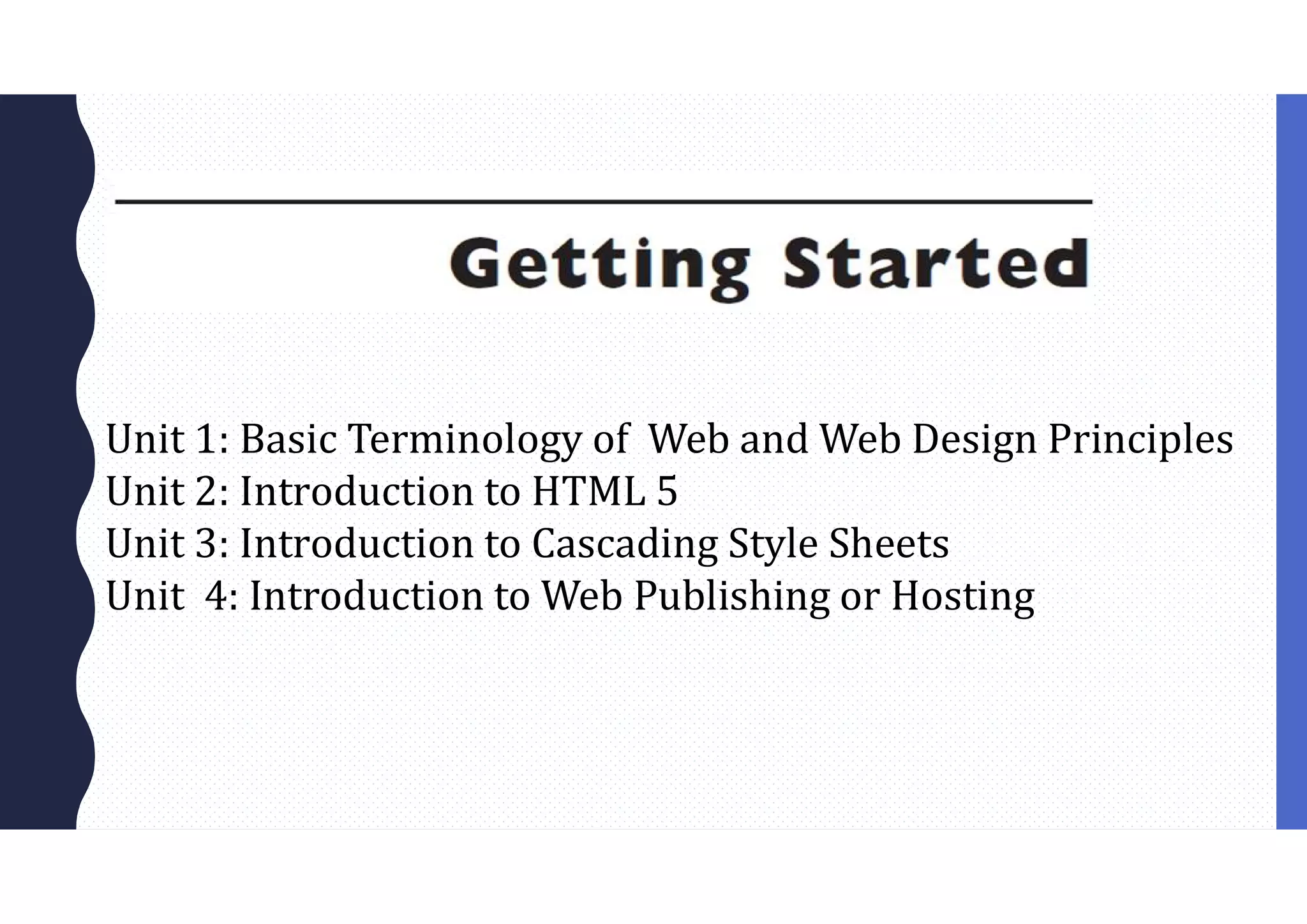 Unit 1: Basic Terminology of Web and Web Design Principles
Unit 2: Introduction to HTML 5
Unit 3: Introduction to Cascading Style Sheets
Unit 4: Introduction to Web Publishing or Hosting
 