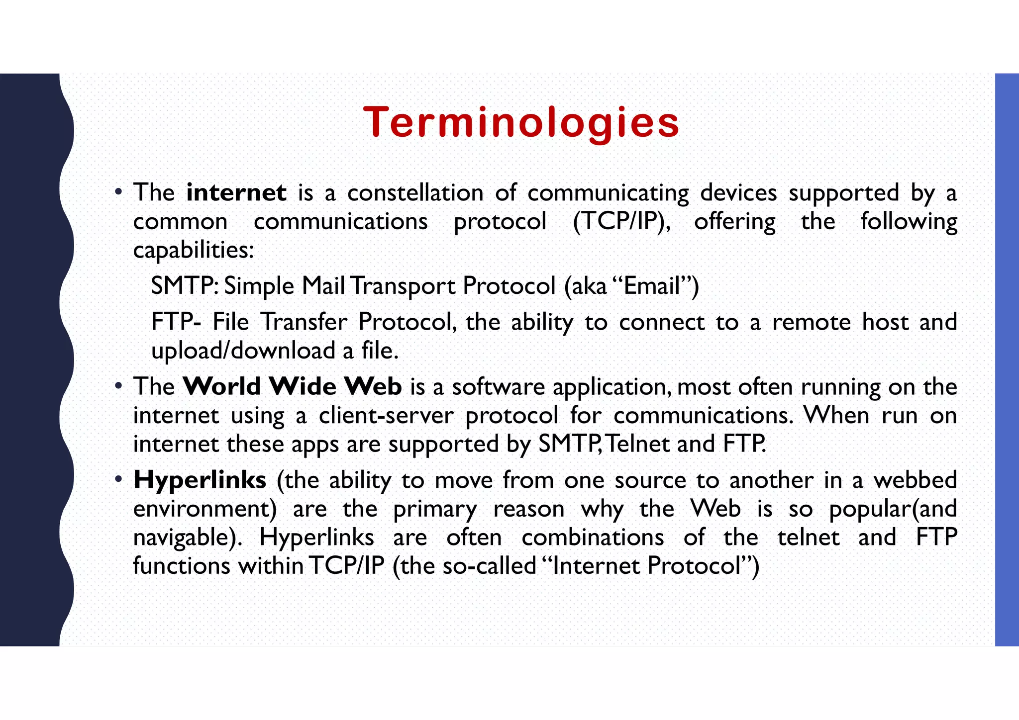 Terminologies
• The internet is a constellation of communicating devices supported by a
common communications protocol (TCP/IP), offering the following
capabilities:
SMTP: Simple Mail Transport Protocol (aka “Email”)
FTP- File Transfer Protocol, the ability to connect to a remote host and
upload/download a file.
• The World Wide Web is a software application, most often running on the
internet using a client-server protocol for communications. When run on
internet these apps are supported by SMTP,Telnet and FTP.
• Hyperlinks (the ability to move from one source to another in a webbed
environment) are the primary reason why the Web is so popular(and
navigable). Hyperlinks are often combinations of the telnet and FTP
functions withinTCP/IP (the so-called “Internet Protocol”)
 