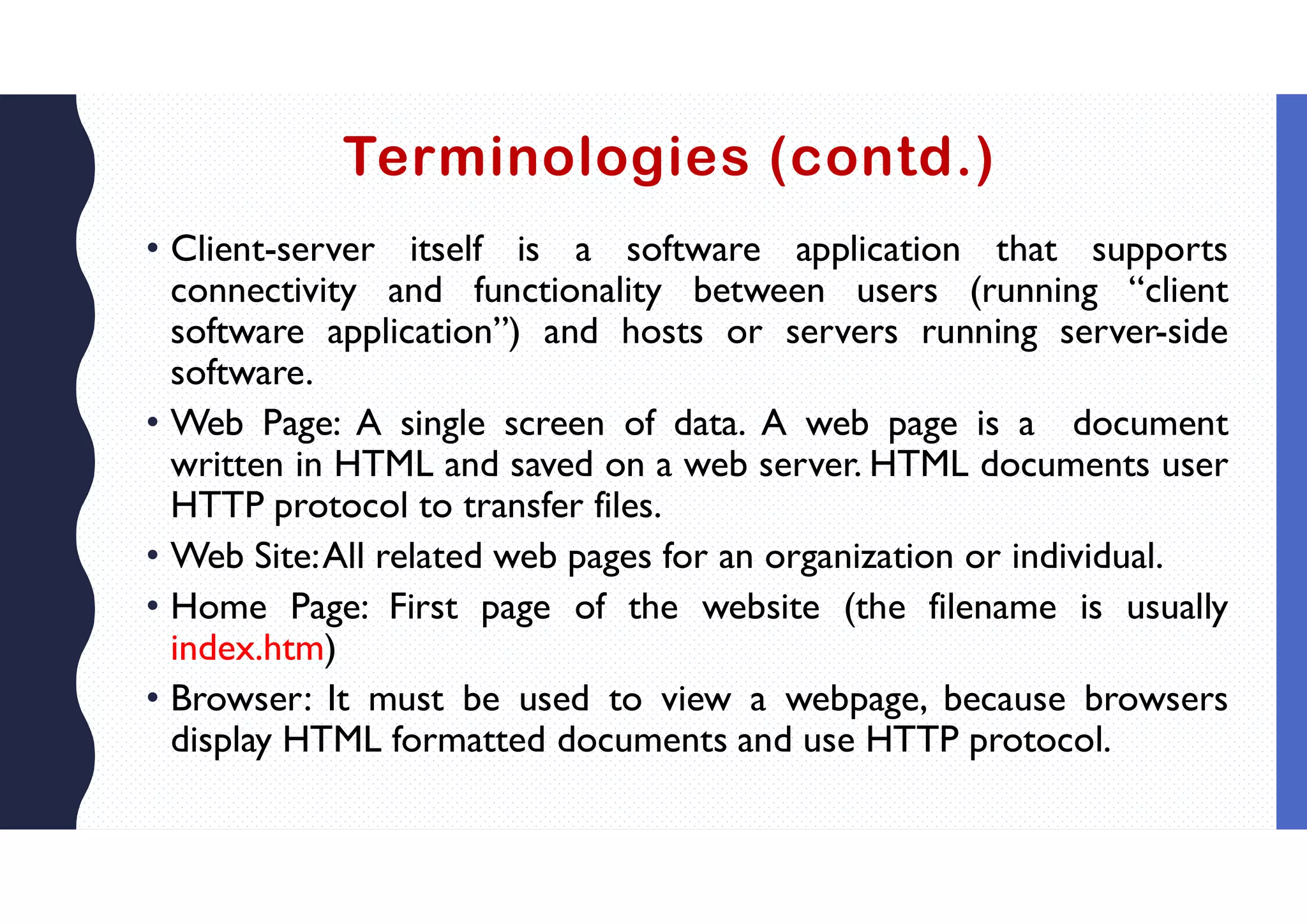 Terminologies (contd.)
• Client-server itself is a software application that supports
connectivity and functionality between users (running “client
software application”) and hosts or servers running server-side
software.
• Web Page: A single screen of data. A web page is a document
written in HTML and saved on a web server. HTML documents user
HTTP protocol to transfer files.
• Web Site:All related web pages for an organization or individual.
• Home Page: First page of the website (the filename is usually
index.htm)
• Browser: It must be used to view a webpage, because browsers
display HTML formatted documents and use HTTP protocol.
 