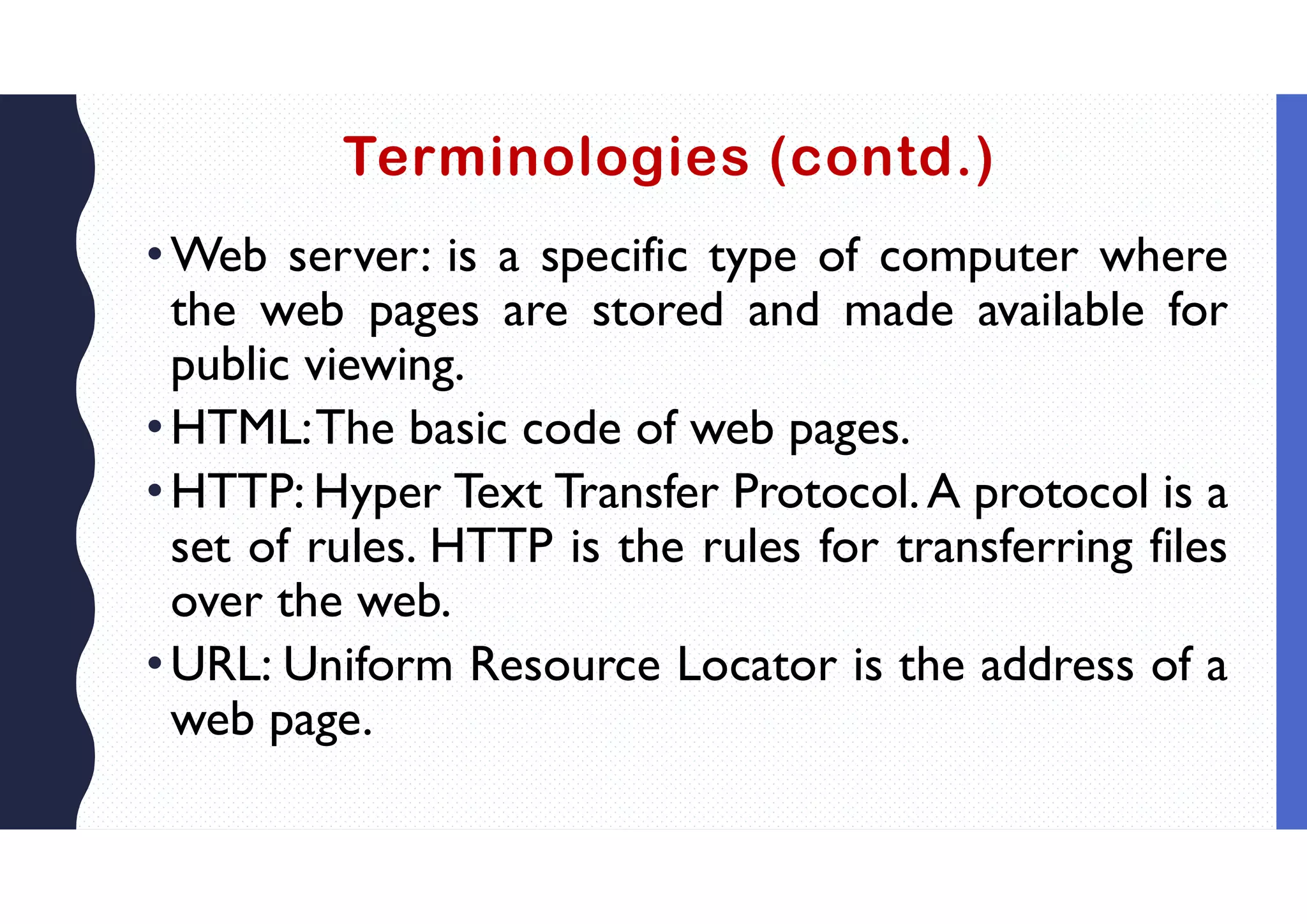 Terminologies (contd.)
•Web server: is a specific type of computer where
the web pages are stored and made available for
public viewing.
•HTML:The basic code of web pages.
•HTTP: Hyper Text Transfer Protocol.A protocol is a
set of rules. HTTP is the rules for transferring files
over the web.
•URL: Uniform Resource Locator is the address of a
web page.
 