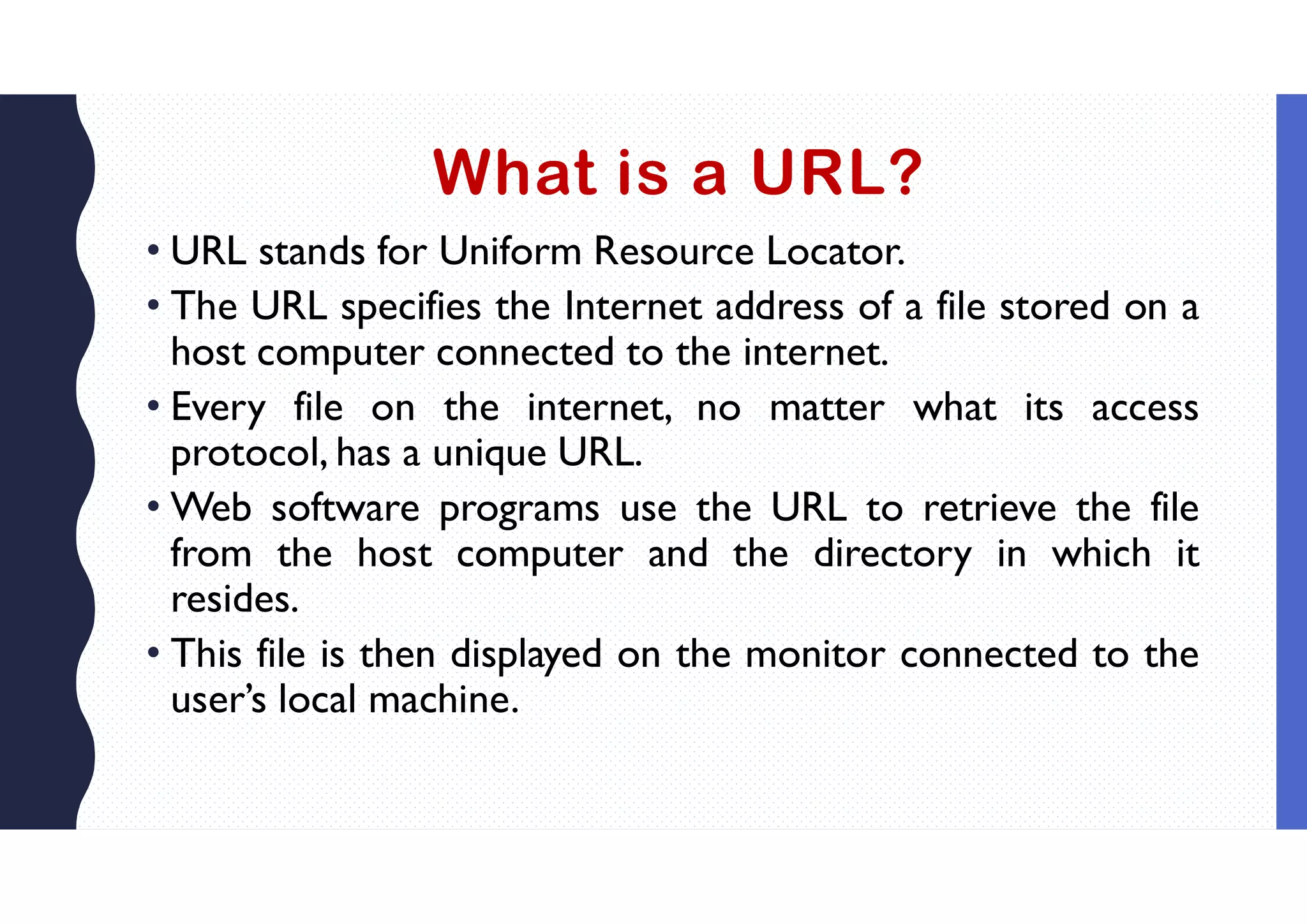 What is a URL?
• URL stands for Uniform Resource Locator.
• The URL specifies the Internet address of a file stored on a
host computer connected to the internet.
• Every file on the internet, no matter what its access
protocol, has a unique URL.
• Web software programs use the URL to retrieve the file
from the host computer and the directory in which it
resides.
• This file is then displayed on the monitor connected to the
user’s local machine.
 