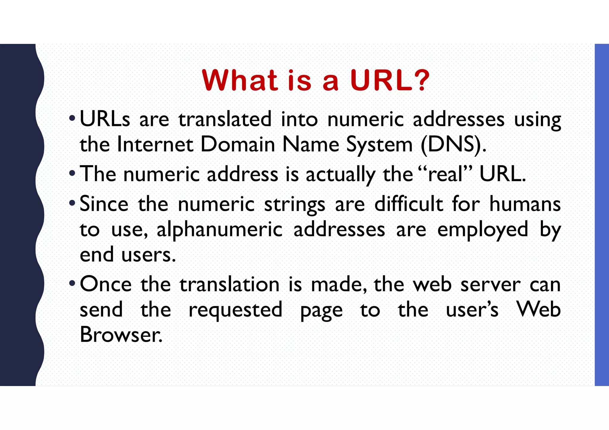 What is a URL?
•URLs are translated into numeric addresses using
the Internet Domain Name System (DNS).
•The numeric address is actually the “real” URL.
•Since the numeric strings are difficult for humans
to use, alphanumeric addresses are employed by
end users.
•Once the translation is made, the web server can
send the requested page to the user’s Web
Browser.
 