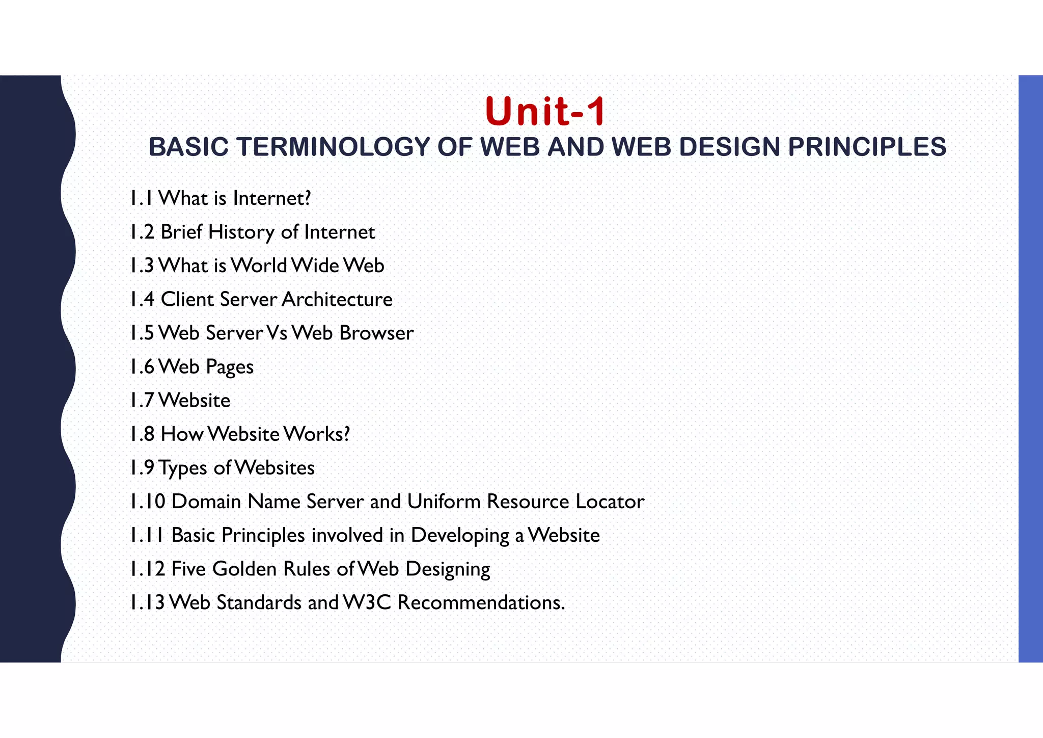Unit-1
BASIC TERMINOLOGY OF WEB AND WEB DESIGN PRINCIPLES
1.1What is Internet?
1.2 Brief History of Internet
1.3What is World Wide Web
1.4 Client Server Architecture
1.5Web ServerVs Web Browser
1.6Web Pages
1.7Website
1.8 How Website Works?
1.9Types ofWebsites
1.10 Domain Name Server and Uniform Resource Locator
1.11 Basic Principles involved in Developing aWebsite
1.12 Five Golden Rules ofWeb Designing
1.13Web Standards and W3C Recommendations.
 