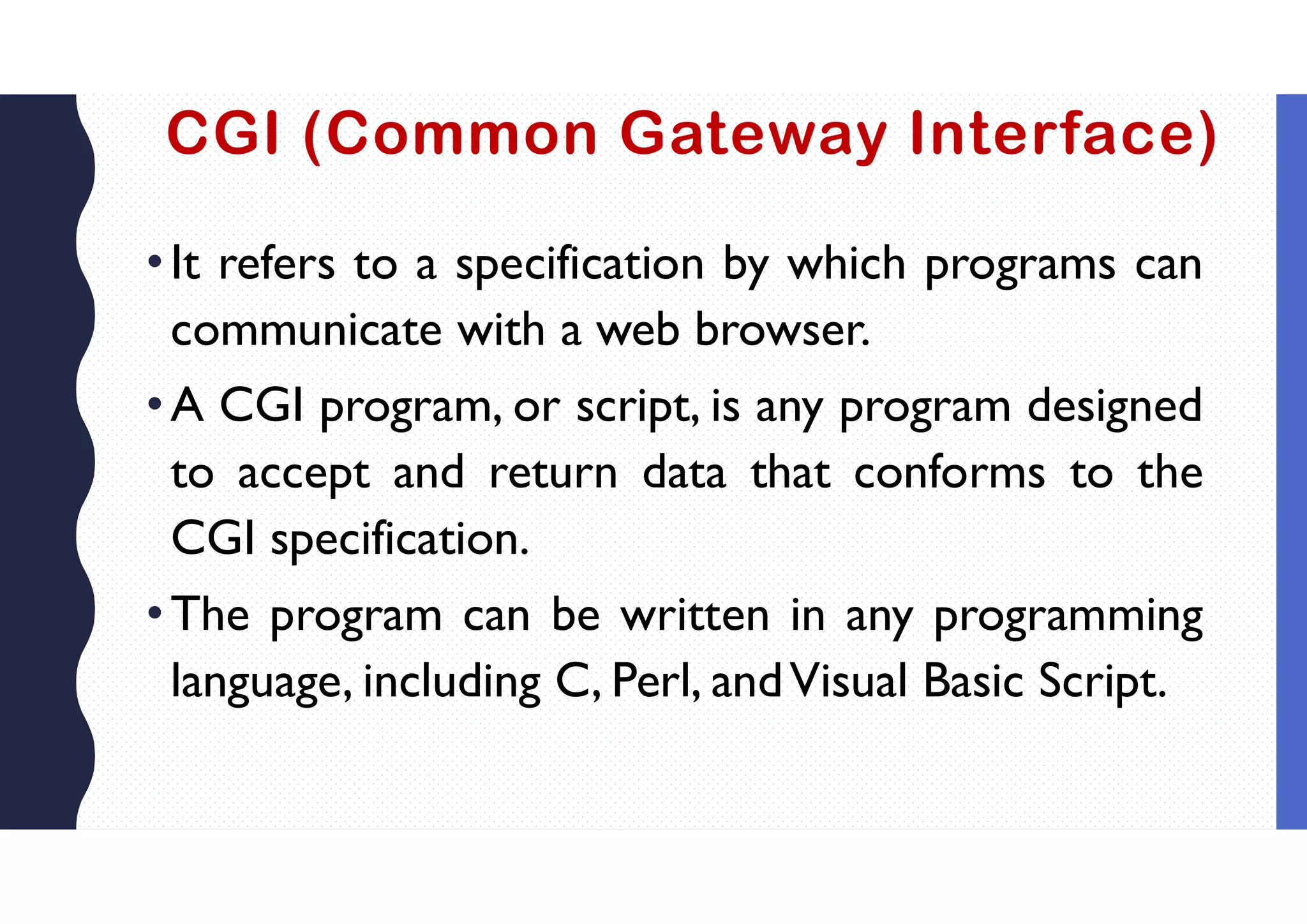 CGI (Common Gateway Interface)
•It refers to a specification by which programs can
communicate with a web browser.
•A CGI program, or script, is any program designed
to accept and return data that conforms to the
CGI specification.
•The program can be written in any programming
language, including C, Perl, andVisual Basic Script.
 
